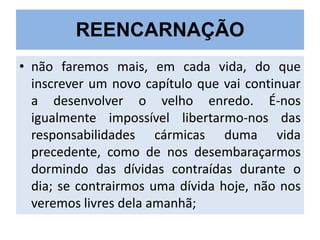 REENCARNAÇÃO
• não faremos mais, em cada vida, do que
inscrever um novo capítulo que vai continuar
a desenvolver o velho enredo. É-nos
igualmente impossível libertarmo-nos das
responsabilidades cármicas duma vida
precedente, como de nos desembaraçarmos
dormindo das dívidas contraídas durante o
dia; se contrairmos uma dívida hoje, não nos
veremos livres dela amanhã;

 