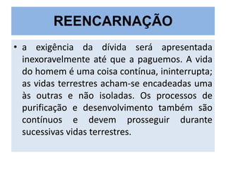 REENCARNAÇÃO
• a exigência da dívida será apresentada
inexoravelmente até que a paguemos. A vida
do homem é uma coisa contínua, ininterrupta;
as vidas terrestres acham-se encadeadas uma
às outras e não isoladas. Os processos de
purificação e desenvolvimento também são
contínuos e devem prosseguir durante
sucessivas vidas terrestres.

 