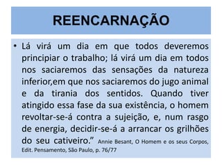 REENCARNAÇÃO
• Lá virá um dia em que todos deveremos
principiar o trabalho; lá virá um dia em todos
nos saciaremos das sensações da natureza
inferior,em que nos saciaremos do jugo animal
e da tirania dos sentidos. Quando tiver
atingido essa fase da sua existência, o homem
revoltar-se-á contra a sujeição, e, num rasgo
de energia, decidir-se-á a arrancar os grilhões
do seu cativeiro.” Annie Besant, O Homem e os seus Corpos,
Edit. Pensamento, São Paulo, p. 76/77

 