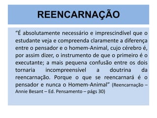 REENCARNAÇÃO
“É absolutamente necessário e imprescindível que o
estudante veja e compreenda claramente a diferença
entre o pensador e o homem-Animal, cujo cérebro é,
por assim dizer, o instrumento de que o primeiro é o
executante; a mais pequena confusão entre os dois
tornaria
incompreensível
a
doutrina
da
reencarnação. Porque o que se reencarnará é o
pensador e nunca o Homem-Animal” (Reencarnação –
Annie Besant – Ed. Pensamento – págs 30)

 