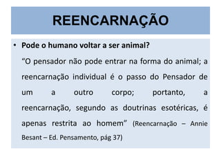 REENCARNAÇÃO
• Pode o humano voltar a ser animal?

“O pensador não pode entrar na forma do animal; a
reencarnação individual é o passo do Pensador de
um

a

outro

corpo;

portanto,

a

reencarnação, segundo as doutrinas esotéricas, é
apenas restrita ao homem” (Reencarnação – Annie
Besant – Ed. Pensamento, pág 37)

 