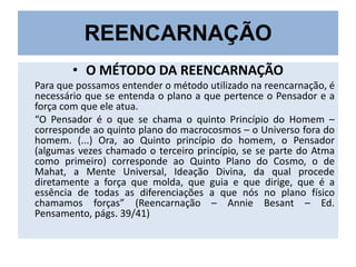 REENCARNAÇÃO
• O MÉTODO DA REENCARNAÇÃO
Para que possamos entender o método utilizado na reencarnação, é
necessário que se entenda o plano a que pertence o Pensador e a
força com que ele atua.
“O Pensador é o que se chama o quinto Princípio do Homem –
corresponde ao quinto plano do macrocosmos – o Universo fora do
homem. (...) Ora, ao Quinto princípio do homem, o Pensador
(algumas vezes chamado o terceiro princípio, se se parte do Atma
como primeiro) corresponde ao Quinto Plano do Cosmo, o de
Mahat, a Mente Universal, Ideação Divina, da qual procede
diretamente a força que molda, que guia e que dirige, que é a
essência de todas as diferenciações a que nós no plano físico
chamamos forças” (Reencarnação – Annie Besant – Ed.
Pensamento, págs. 39/41)

 
