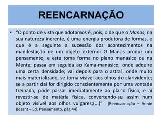 REENCARNAÇÃO
• “O ponto de vista que adotamos é, pois, o de que o Manas, na
sua natureza inerente, é uma energia produtora de formas, e
que é a seguinte a sucessão dos acontecimentos na
manifestação de um objeto externo: O Manas produz um
pensamento, e este toma forma no plano manásico ou na
Mente; passa em seguida ao Kama-manásico, onde adquire
uma certa densidade; vai depois para o astral, onde muito
mais materializado, se torna visível aos olhos do clarividente;
se a partir daí for dirigido conscientemente por uma vontade
treinada, pode passar imediatamente ao plano físico, e aí
revestir-se de matéria física, convertendo-se assim num
objeto visível aos olhos vulgares;(...)” (Reencarnação – Annie
Besant – Ed. Pensamento, pág 44)

 