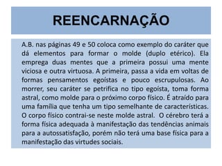REENCARNAÇÃO
A.B. nas páginas 49 e 50 coloca como exemplo do caráter que
dá elementos para formar o molde (duplo etérico). Ela
emprega duas mentes que a primeira possui uma mente
viciosa e outra virtuosa. A primeira, passa a vida em voltas de
formas pensamentos egoístas e pouco escrupulosas. Ao
morrer, seu caráter se petrifica no tipo egoísta, toma forma
astral, como molde para o próximo corpo físico. É atraído para
uma família que tenha um tipo semelhante de características.
O corpo físico contrai-se neste molde astral. O cérebro terá a
forma física adequada à manifestação das tendências animais
para a autossatisfação, porém não terá uma base física para a
manifestação das virtudes sociais.

 