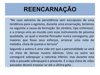 REENCARNAÇÃO
“No caso extremo da persistência sem escrúpulos de uma
tendência para o egoísmo, durante uma encarnação, teríamos
na seguinte a causa da formação ‘do cérebro, tipo criminoso’,
e a criança viria ao mundo com esse instrumento de péssima
qualidade, ao qual o imortal Pensador nunca conseguiria, por
maiores que fosse seus esforços, arrancar uma nota de
melodia, cheia de pureza e ternura”
Segundo a autora é uma vida em que a personalidade se verá
no meio de densas nuvens kâmicas. Uma ou outra vez
conseguirá sobrepujar a natureza inferior, mas durante esta
vida o passado sobrepujará o presente. E a taça cheia de vidas
passadas deverá esvaziar-se até a última gota .

 