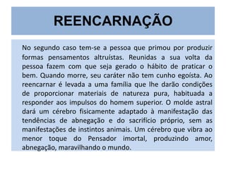 REENCARNAÇÃO
No segundo caso tem-se a pessoa que primou por produzir
formas pensamentos altruístas. Reunidas a sua volta da
pessoa fazem com que seja gerado o hábito de praticar o
bem. Quando morre, seu caráter não tem cunho egoísta. Ao
reencarnar é levada a uma família que lhe darão condições
de proporcionar materiais de natureza pura, habituada a
responder aos impulsos do homem superior. O molde astral
dará um cérebro fisicamente adaptado à manifestação das
tendências de abnegação e do sacrifício próprio, sem as
manifestações de instintos animais. Um cérebro que vibra ao
menor toque do Pensador imortal, produzindo amor,
abnegação, maravilhando o mundo.

 