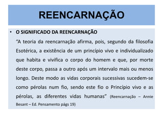 REENCARNAÇÃO
• O SIGNIFICADO DA REENCARNAÇÃO
“A teoria da reencarnação afirma, pois, segundo da filosofia
Esotérica, a existência de um princípio vivo e individualizado
que habita e vivifica o corpo do homem e que, por morte

deste corpo, passa a outro após um intervalo mais ou menos
longo. Deste modo as vidas corporais sucessivas sucedem-se
como pérolas num fio, sendo este fio o Princípio vivo e as

pérolas, as diferentes vidas humanas”
Besant – Ed. Pensamento págs 19)

(Reencarnação – Annie

 