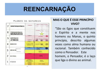 REENCARNAÇÃO
MAS O QUE É ESSE PRINCÍPIO
VIVO?
“São os Egos que constituem
o Espírito e a mente nos
homens ou Manas, o quinto
princípio, descrito algumas
vezes como alma humana ou
racional. Também conhecido
como o Pensador. Este
homem, o Pensador, é o laço
que liga o divino ao animal.

 
