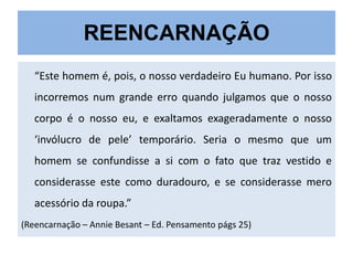 REENCARNAÇÃO
“Este homem é, pois, o nosso verdadeiro Eu humano. Por isso

incorremos num grande erro quando julgamos que o nosso
corpo é o nosso eu, e exaltamos exageradamente o nosso
‘invólucro de pele’ temporário. Seria o mesmo que um
homem se confundisse a si com o fato que traz vestido e
considerasse este como duradouro, e se considerasse mero
acessório da roupa.”
(Reencarnação – Annie Besant – Ed. Pensamento págs 25)

 