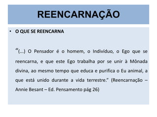 REENCARNAÇÃO
• O QUE SE REENCARNA

“(...)

O Pensador é o homem, o Indivíduo, o Ego que se

reencarna, e que este Ego trabalha por se unir à Mônada

divina, ao mesmo tempo que educa e purifica o Eu animal, a
que está unido durante a vida terrestre.” (Reencarnação –
Annie Besant – Ed. Pensamento pág 26)

 