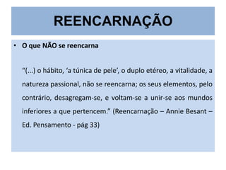REENCARNAÇÃO
• O que NÃO se reencarna
“(...) o hábito, ‘a túnica de pele’, o duplo etéreo, a vitalidade, a
natureza passional, não se reencarna; os seus elementos, pelo

contrário, desagregam-se, e voltam-se a unir-se aos mundos
inferiores a que pertencem.” (Reencarnação – Annie Besant –
Ed. Pensamento - pág 33)

 