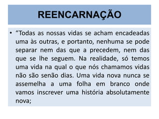 REENCARNAÇÃO
• “Todas as nossas vidas se acham encadeadas
uma às outras, e portanto, nenhuma se pode
separar nem das que a precedem, nem das
que se lhe seguem. Na realidade, só temos
uma vida na qual o que nós chamamos vidas
não são senão dias. Uma vida nova nunca se
assemelha a uma folha em branco onde
vamos inscrever uma história absolutamente
nova;

 