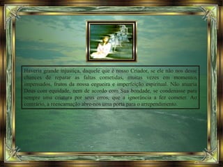 Haveria grande injustiça, daquele que é nosso Criador, se ele não nos desse
chances de reparar as faltas cometidas, muitas vezes em momentos
impensados, frutos da nossa cegueira e imperfeição espiritual. Não atuaria
Deus com equidade, nem de acordo com Sua bondade, se condenasse para
sempre uma criatura por seus erros, que a ignorância a fez cometer. Ao
contrário, a reencarnação abre-nos uma porta para o arrependimento.
 