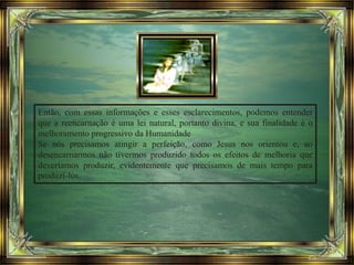 Então, com essas informações e esses esclarecimentos, podemos entender
que a reencarnação é uma lei natural, portanto divina, e sua finalidade é o
melhoramento progressivo da Humanidade
Se nós precisamos atingir a perfeição, como Jesus nos orientou e, ao
desencarnarmos não tivermos produzido todos os efeitos de melhoria que
deveríamos produzir, evidentemente que precisamos de mais tempo para
produzi-los.
 