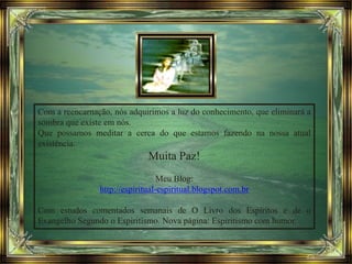 Com a reencarnação, nós adquirimos a luz do conhecimento, que eliminará a
sombra que existe em nós.
Que possamos meditar a cerca do que estamos fazendo na nossa atual
existência.
Muita Paz!
Meu Blog:
http://espiritual-espiritual.blogspot.com.br
Com estudos comentados semanais de O Livro dos Espíritos e de o
Evangelho Segundo o Espiritismo. Nova página: Espiritismo com humor.
 