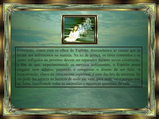 Entretanto, vistos com os olhos do Espírito, desvendamos as causas que as
levam aos sofrimentos na matéria. Na lei de justiça, os erros cometidos e os
males infligidos ao próximo devem ser reparados durante novas existências,
a fim de que, experimentando os mesmos sofrimentos, o Espírito possa
resgatar seus débitos, passando a conquistar o direito de ser feliz. A
reencarnação, chave do crescimento espiritual, é uma das leis da natureza. Só
ela pode dar certeza ao homem de onde ele vem, para onde vai e porque está
na Terra. Justificando todas as anomalias e injustiças aparentes da vida.
 