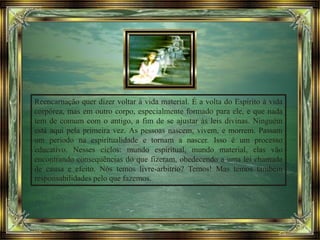 Reencarnação quer dizer voltar à vida material. É a volta do Espírito à vida
corpórea, mas em outro corpo, especialmente formado para ele, e que nada
tem de comum com o antigo, a fim de se ajustar às leis divinas. Ninguém
está aqui pela primeira vez. As pessoas nascem, vivem, e morrem. Passam
um período na espiritualidade e tornam a nascer. Isso é um processo
educativo. Nesses ciclos: mundo espiritual, mundo material, elas vão
encontrando consequências do que fizeram, obedecendo a uma lei chamada
de causa e efeito. Nós temos livre-arbítrio? Temos! Mas temos também
responsabilidades pelo que fazemos.
 