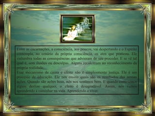 Entre as encarnações, a consciência, aos poucos, vai despertando e o Espírito
contempla, no cenário da própria consciência, os atos que praticou. Ele
vislumbra todas as consequências que advieram de seu proceder. E se vê tal
qual é, sem ilusões ou desculpas. Alguns recalcitram no reconhecimento da
própria realidade.
Esse mecanismo de causa e efeito não é simplesmente justiça. Ele é um
processo de educação. Ele nos ensina quais são os resultados das nossas
ações. Quando são ações boas, nós nos sentimos bem. E quando cometemos
algum deslize qualquer, o efeito é desagradável. Assim, nós vamos
aprendendo a caminhar na vida. Aprendendo a viver.
 