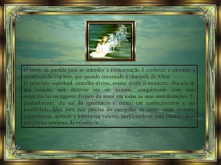 O ponto de partida para se entender a reencarnação é conhecer e entender a
existência do Espírito, que quando encarnado é chamado de Alma.
O princípio espiritual, centelha divina, evolui desde o momento obscuro de
sua criação, sem deter-se um só instante, conquistando com suas
experiências os valores divinos do amor em todas as suas manifestações. E,
gradualmente, ele sai da ignorância e cresce em conhecimentos e em
moralidade. Mas para isto precisa do mergulho na carne, onde vivencia
experiências, aprende e interioriza valores, purificando-se para candidatar-se
aos planos sublimes da existência.
 