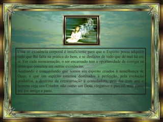 Uma só existência corporal é insuficiente para que o Espírito possa adquirir
tudo que lhe falta na prática do bem, e se desfazer de tudo que de mal há em
si. Em cada reencarnação, o ser encarnado tem a oportunidade de corrigir os
erros que cometeu em outras existências.
Aceitando e concordando que somos em espírito criados à semelhança de
Deus, e que em espírito estamos destinados à perfeição, pela evolução
gradativa, a doutrina da reencarnação é consoladora, pois faz com que o
homem veja seu Criador, não como um Deus vingativo e parcial, mas como
um pai amigo e justo.
 