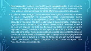 • Reencarnação, também conhecida como renascimento, é um conceito
filosófico ou religioso de que a essência não física de um ser vivo inicia uma
nova vida em uma forma física ou corpo diferente após a morte biológica.
• A palavra "reencarnação" deriva do latim, que significa literalmente "entrar
na carne novamente". O equivalente grego metempsicose deriva
de meta (mudança) e empsykhoun (colocar uma alma em), um termo
atribuído a Pitágoras. Um termo alternativo é transmigração, implicando a
migração de uma vida (corpo) para outra. Reencarnação refere-se à crença
de que um aspecto de todo ser humano (ou todos os seres vivos em
algumas culturas) continua a existir após a morte e que esse aspecto,
podendo ser a alma, mente ou consciência, ou algo transcendente, renasce
em um ciclo de existência interconectado; a crença na transmigração varia
de acordo com a cultura e é vista na forma de um ser humano recém-
nascido, ou animal, ou planta, ou espírito, ou como um ser em algum outro
reino não humano da existência
 