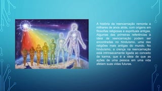 A história da reencarnação remonta a
milhares de anos atrás, com origens em
filosofias religiosas e espirituais antigas.
Algumas das primeiras referências à
ideia de reencarnação podem ser
encontradas no hinduísmo, uma das
religiões mais antigas do mundo. No
hinduísmo, a crença na reencarnação
está intrinsecamente ligada ao conceito
de karma, que é a ideia de que as
ações de uma pessoa em uma vida
afetam suas vidas futuras.
 
