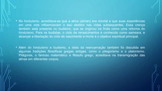 • No hinduísmo, acreditava-se que a alma (atman) era imortal e que suas experiências
em uma vida influenciavam o seu destino nas vidas subsequentes. Essa crença
também está presente no budismo, que se originou na Índia como uma reforma do
hinduísmo. Para os budistas, o ciclo de renascimentos é conhecido como samsara, e
alcançar a libertação do ciclo de nascimento e morte é o objetivo espiritual principal.
• Além do hinduísmo e budismo, a ideia da reencarnação também foi discutida em
algumas tradições filosóficas gregas antigas, como o pitagorismo e o platonismo.
Pitágoras, o famoso matemático e filósofo grego, acreditava na transmigração das
almas em diferentes corpos.
 