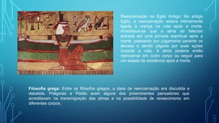 Reencarnação no Egito Antigo: No antigo
Egito, a reencarnação estava intimamente
ligada à crença na vida após a morte.
Acreditava-se que a alma do falecido
entraria em uma jornada espiritual após a
morte, passando por julgamento perante os
deuses e sendo julgada por suas ações
durante a vida. A alma poderia então
reencarnar em outro corpo ou seguir para
um estado de existência após a morte.
Filosofia grega: Entre os filósofos gregos, a ideia de reencarnação era discutida e
debatida. Pitágoras e Platão eram alguns dos proeminentes pensadores que
acreditavam na transmigração das almas e na possibilidade de renascimento em
diferentes corpos.
 