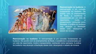 Reencarnação no budismo: A
reencarnação é um conceito
fundamental no budismo. De
acordo com os ensinamentos
de Buda, a existência é
caracterizada por um ciclo de
nascimento, morte e
renascimento, conhecido como
Samsara. A prática do budismo
visa alcançar a libertação
desse ciclo, alcançando o
estado de nirvana.
Reencarnação no budismo: A reencarnação é um conceito fundamental no
budismo. De acordo com os ensinamentos de Buda, a existência é caracterizada por
um ciclo de nascimento, morte e renascimento, conhecido como samsara. A prática
do budismo visa alcançar a libertação desse ciclo, alcançando o estado de nirvana.
 