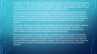 • É importante ressaltar que a crença na reencarnação varia entre as diferentes tradições religiosas
e filosóficas, e nem todas as pessoas ou grupos acreditam nesse conceito. Para alguns, a
reencarnação é uma parte central de sua visão de mundo e espiritualidade, enquanto outros
podem rejeitá-la em favor de outras crenças sobre a vida após a morte.
• Para aqueles que acreditam na reencarnação, a conclusão pode ser que a vida é um processo
contínuo de aprendizado e crescimento espiritual, em que as ações e escolhas de uma pessoa
têm consequências em futuras encarnações. Essa crença pode fornecer conforto para algumas
pessoas ao lidar com questões de justiça e equidade, uma vez que acreditar em vidas sucessivas
pode significar que existe uma oportunidade contínua para corrigir erros e buscar a evolução
espiritual.
• É importante ressaltar que a crença na reencarnação varia entre as diferentes tradições religiosas
e filosóficas, e nem todas as pessoas ou grupos acreditam nesse conceito. Para alguns, a
reencarnação é uma parte central de sua visão de mundo e espiritualidade, enquanto outros
podem rejeitá-la em favor de outras crenças sobre a vida após a morte.
• Para aqueles que acreditam na reencarnação, a conclusão pode ser que a vida é um processo
contínuo de aprendizado e crescimento espiritual, em que as ações e escolhas de uma pessoa
têm consequências em futuras encarnações. Essa crença pode fornecer conforto para algumas
pessoas ao lidar com questões de justiça e equidade, uma vez que acreditar em vidas sucessivas
pode significar que existe uma oportunidade contínua para corrigir erros e buscar a evolução
espiritual.
 