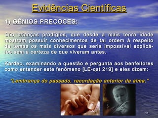1111
Evidências CientíficasEvidências Científicas
1)1) GÊNIOS PRECOCESGÊNIOS PRECOCES ::
São crianças prodígios, que desde a mais tenra idadeSão crianças prodígios, que desde a mais tenra idade
mostram possuir conhecimentos de tal ordem à respeitomostram possuir conhecimentos de tal ordem à respeito
de temas os mais diversos que seria impossível explicá-de temas os mais diversos que seria impossível explicá-
los sem a certeza de que viveram antes.los sem a certeza de que viveram antes.
Kardec, examinando a questão e pergunta aos benfeitoresKardec, examinando a questão e pergunta aos benfeitores
como entender este fenômeno [LE-qst 219] e eles dizem:como entender este fenômeno [LE-qst 219] e eles dizem:
““Lembrança do passado, recordação anterior da alma.“Lembrança do passado, recordação anterior da alma.“
 