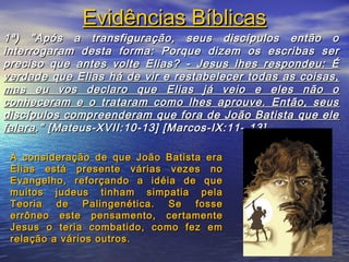 77
1ª) "Após a transfiguração, seus discípulos então o1ª) "Após a transfiguração, seus discípulos então o
interrogaram desta forma: Porque dizem os escribas serinterrogaram desta forma: Porque dizem os escribas ser
preciso que antes volte Elias?preciso que antes volte Elias? - Jesus lhes respondeu: É- Jesus lhes respondeu: É
verdade que Elias há de vir e restabelecer todas as coisas,verdade que Elias há de vir e restabelecer todas as coisas,
mas eu vos declaro que Elias já veio e eles não omas eu vos declaro que Elias já veio e eles não o
conheceram e o trataram como lhes aprouve. Então, seusconheceram e o trataram como lhes aprouve. Então, seus
discípulos compreenderam que fora de João Batista que elediscípulos compreenderam que fora de João Batista que ele
falarafalara." [Mateus-XVII:10-13] [Marcos-IX:11-." [Mateus-XVII:10-13] [Marcos-IX:11- 13]13]
Evidências BíblicasEvidências Bíblicas
A consideração de que João Batista eraA consideração de que João Batista era
Elias está presente várias vezes noElias está presente várias vezes no
Evangelho, reforçando a idéia de queEvangelho, reforçando a idéia de que
muitos judeus tinham simpatia pelamuitos judeus tinham simpatia pela
Teoria de Palingenética. Se fosseTeoria de Palingenética. Se fosse
errôneo este pensamento, certamenteerrôneo este pensamento, certamente
Jesus o teria combatido, como fez emJesus o teria combatido, como fez em
relação a vários outros.relação a vários outros.
 