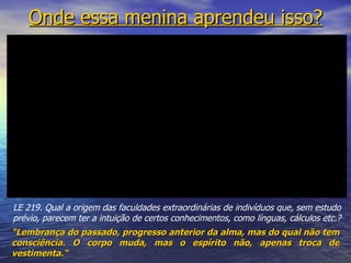 Onde essa menina aprendeu isso?




LE 219. Qual a origem das faculdades extraordinárias de indivíduos que, sem estudo
prévio, parecem ter a intuição de certos conhecimentos, como línguas, cálculos etc.?
“Lembrança do passado, progresso anterior da alma, mas do qual não tem
consciência. O corpo muda, mas o espírito não, apenas troca de
vestimenta.“
 