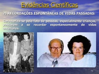 Evidências Científicas
2) RECORDAÇÕES ESPONTÂNEAS DE VIDAS PASSADAS:

Caracteriza-se pelo fato de pessoas, especialmente crianças,
passarem a se recordar espontaneamente de vidas
anteriores.




                                                        13
 