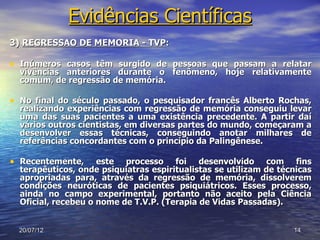 Evidências Científicas
3) REGRESSÃO DE MEMÓRIA - TVP:

• Inúmeros casos têm surgido de pessoas que passam a relatar
  vivências anteriores durante o fenômeno, hoje relativamente
  comum, de regressão de memória.

• No final do século passado, o pesquisador francês Alberto Rochas,
  realizando experiências com regressão de memória conseguiu levar
  uma das suas pacientes a uma existência precedente. A partir daí
  vários outros cientistas, em diversas partes do mundo, começaram a
  desenvolver essas técnicas, conseguindo anotar milhares de
  referências concordantes com o princípio da Palingênese.

• Recentemente,      este processo foi desenvolvido com fins
  terapêuticos, onde psiquiatras espiritualistas se utilizam de técnicas
  apropriadas para, através da regressão de memória, dissolverem
  condições neuróticas de pacientes psiquiátricos. Esses processo,
  ainda no campo experimental, portanto não aceito pela Ciência
  Oficial, recebeu o nome de T.V.P. (Terapia de Vidas Passadas).


  20/07/12                                                         14
 