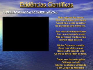 Evidências Científicas
4) TRANSCOMUNICAÇÃO INSTRUMENTAL:
                                 Hoje vejo em luz suave
                               Sem sofrimento, sem dores
                               Assistindo a este conclave
                               Na presença dos mentores.

                               Aos meus contemporâneos
                                Que no corpo ainda estão
                               Não demorem muitos anos
                                 Venham logo para cá.

                                Minha Carminha querida
                                 Dona dos afetos meus
                                Deste outro lado da vida
                              Os meus olhos fitam os teus.

                                Daqui vos fala Astrogildo
                                    Petitinga ao lado
                               Etiene, Deolindo e Amarildo
                                Com Leopoldo Machado. 15
 