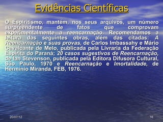 Evidências Científicas
O Espiritismo, mantém, nos seus arquivos, um número
surpreendente       de     fatos     que      comprovam
experimentalmente a reencarnação. Recomendamos a
leitura das seguintes obras, além das citadas: A
Reencarnação e suas provas, de Carlos Imbassahy e Mário
Cavalcante de Melo, publicada pela Livraria da Federação
Espírita do Paraná; 20 casos sugestivos de Reencarnação,
de lan Stevenson, publicada pela Editora Difusora Cultural,
São Paulo, 1970 e Reencarnação e Imortalidade, de
Hermínio Miranda, FEB, 1976.




 20/07/12                                              16
 
