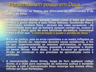 Pensemos um pouco em Deus...
• A reencarnação se baseia nos princípios da misericórdia e da
  justiça de Deus.

• Na misericórdia divina, porque, assim como o bom pai deixa
  sempre a porta aberta a seus filhos faltosos, facultando-lhes a
  reabilitação, também Deus - através das vidas sucessivas - dá
  oportunidade para que os homens passam corrigir-se, evoluir e
  merecer o pleno gozo de uma felicidade duradoura. Emmanuel
  chega a dizer que "a reencarnação é quase o perdão de Deus.“

• Na lei de justiça, pois os erros cometidos e os males infligidos ao
  próximo devem ser reparados durante novas existências, a fim
  de que, experimentando os mesmos sofrimentos, os homens
  possam resgatar seus débitos, passando a conquistar o direito
  de serem felizes. Além disso, é justo fornecer ao aprendiz o
  direito de continuar o seu processo de aprendizado rumo à
  perfeição.

• A reencarnação, dessa forma, longe de ferir qualquer código
  divino, é a mais pura expressão da soberana justiça e bondade
  divinas, e com a reencarnação Deus ressurge aos nossos olhos,
  infinito em Suas Perfeições.
 