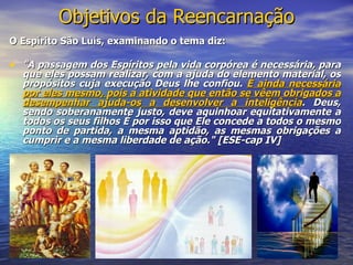 Objetivos da Reencarnação
O Espírito São Luís, examinando o tema diz:

• "A passagem dos Espíritos pela vida corpórea é necessária, para
  que eles possam realizar, com a ajuda do elemento material, os
  propósitos cuja execução Deus lhe confiou. É ainda necessária
  por eles mesmo, pois a atividade que então se vêem obrigados a
  desempenhar ajuda-os a desenvolver a inteligência. Deus,
  sendo soberanamente justo, deve aquinhoar equitativamente a
  todos os seus filhos É por isso que Ele concede a todos o mesmo
  ponto de partida, a mesma aptidão, as mesmas obrigações a
  cumprir e a mesma liberdade de ação." [ESE-cap IV]
 
