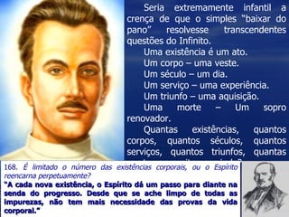 Seria extremamente infantil a
                                 crença de que o simples “baixar do
                                 pano”      resolvesse      transcendentes
                                 questões do Infinito.
                                      Uma existência é um ato.
                                      Um corpo – uma veste.
                                      Um século – um dia.
                                      Um serviço – uma experiência.
                                      Um triunfo – uma aquisição.
                                      Uma      morte      –     Um   sopro
                                 renovador.
                                      Quantas       existências,   quantos
                                 corpos, quantos séculos, quantos
                                 serviços, quantos triunfos, quantas
168.
                                 mortes necessitamos ainda?
     É limitado o número das existências corporais, ou o Espírito
reencarna perpetuamente?
“A cada nova existência, o Espírito dá um passo para diante na
senda do progresso. Desde que se ache limpo de todas as
impurezas, não tem mais necessidade das provas da vida
corporal.”
 