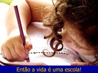 Então a vida é uma escola!
 