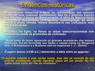Evidências Históricas
• As evidências históricas a favor da reencarnação nos colocam
  diante de uma realidade insofismável: Não foi a doutrina Espírita
  que inventou a teoria da Reencarnação. A idéia da Reencarnação
  com outras designações (Palingênese, transmigração da alma,
  etc...), é muito remota. Vamos encontra-la nas civilizações mais
  antigas do globo.

• Na Índia, no Egito, na Pérsia as idéias reencarnacionistas tem
  prevalecido desde os primórdios da civilização.

• “Muito antes de terem aparecido os grandes reveladores dos tempos
  históricos, era ela formulada nos Vedas e notada-mente no Bhagavad
  Gitâ. O Bramanismo e o Budismo nela se inspiraram (...)". (Denis)

• O papiro Anana (1320 a.C.) demonstra a idéia entre os egípcios:
“O homem retorna a vida várias vezes, mas não se recorda de sua
  prévias existências, exceto algumas vezes em um sonho. No fim
  todas essas vidas ser-lhe-ão reveladas”.
                                                                5
 