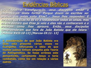 Evidências Bíblicas
1ª) "Após a transfiguração, seus discípulos então o
interrogaram desta forma: Porque dizem os escribas ser
preciso que antes volte Elias? - Jesus lhes respondeu: É
verdade que Elias há de vir e restabelecer todas as coisas, mas
eu vos declaro que Elias já veio e eles não o conheceram e o
trataram como lhes aprouve. Então, seus discípulos
compreenderam que fora de João Batista que ele falara."
[Mateus-XVII:10-13] [Marcos-IX:11- 13]

 A consideração de que João Batista era
 Elias está presente várias vezes no
 Evangelho, reforçando a idéia de que
 muitos judeus tinham simpatia pela Teoria
 de Palingenética. Se fosse errôneo este
 pensamento, certamente Jesus o teria
 combatido, como fez em relação a vários
 outros.
                                                            7
 