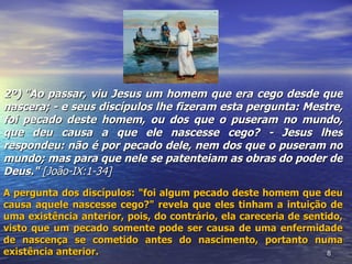 2º) "Ao passar, viu Jesus um homem que era cego desde que
nascera; - e seus discípulos lhe fizeram esta pergunta: Mestre,
foi pecado deste homem, ou dos que o puseram no mundo,
que deu causa a que ele nascesse cego? - Jesus lhes
respondeu: não é por pecado dele, nem dos que o puseram no
mundo; mas para que nele se patenteiam as obras do poder de
Deus." [João-IX:1-34]
A pergunta dos discípulos: "foi algum pecado deste homem que deu
causa aquele nascesse cego?" revela que eles tinham a intuição de
uma existência anterior, pois, do contrário, ela careceria de sentido,
visto que um pecado somente pode ser causa de uma enfermidade
de nascença se cometido antes do nascimento, portanto numa
existência anterior.                                               8
 