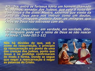 3º) "Ora, entre os fariseus havia um homem chamado
Nicodemos, senador dos Judeus, que veio à noite ter
com Jesus e lhe disse: Mestre, sabemos que vieste da
parte de Deus para nos instruir como um doutor,
porquanto ninguém poderia fazer os milagres que
fazes, se Deus não estivesse com ele.

Jesus lhe respondeu: em verdade, em verdade, dito-
te: ninguém pode ver o reino de Deus se não nascer
de novo." [João-III:1-12]

Não há dúvidas de que, sob o
nome de ressurreição, o princípio
da reencarnação era ponto de uma
das crenças dos judeus, ponto que
Jesus e os profetas confirmaram
de modo e forma. Donde se segue
que negar a reencarnação é negar
as palavras do Cristo.
                                                  9
 