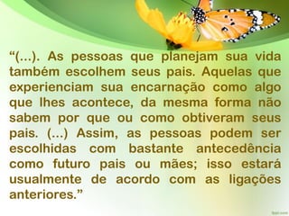 “(...). As pessoas que planejam sua vida
também escolhem seus pais. Aquelas que
experienciam sua encarnação como algo
que lhes acontece, da mesma forma não
sabem por que ou como obtiveram seus
pais. (...) Assim, as pessoas podem ser
escolhidas com bastante antecedência
como futuro pais ou mães; isso estará
usualmente de acordo com as ligações
anteriores.”
 