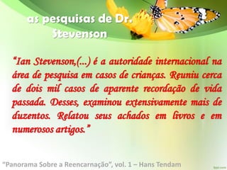 as pesquisas de Dr.
Stevenson
“Ian Stevenson,(...) é a autoridade internacional na
área de pesquisa em casos de crianças. Reuniu cerca
de dois mil casos de aparente recordação de vida
passada. Desses, examinou extensivamente mais de
duzentos. Relatou seus achados em livros e em
numerosos artigos.”
“Panorama Sobre a Reencarnação”, vol. 1 – Hans Tendam
 