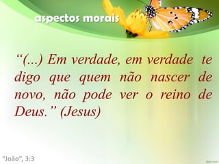 aspectos morais
“(...) Em verdade, em verdade te
digo que quem não nascer de
novo, não pode ver o reino de
Deus.” (Jesus)
“João”, 3:3
 
