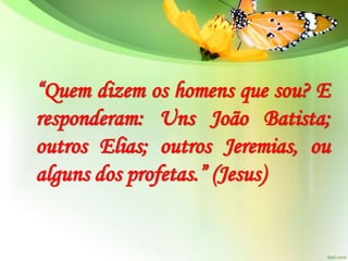 “Quem dizem os homens que sou? E
responderam: Uns João Batista;
outros Elias; outros Jeremias, ou
alguns dos profetas.” (Jesus)
 