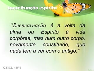 conceituação espírita
“Reencarnação é a volta da
alma ou Espírito à vida
corpórea, mas num outro corpo,
novamente constituído, que
nada tem a ver com o antigo.”
O E.S.E. – IV:4
 
